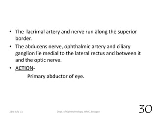• The lacrimal artery and nerve run along the superior
border.
• The abducens nerve, ophthalmic artery and ciliary
ganglion lie medial to the lateral rectus and between it
and the optic nerve.
• ACTION-
Primary abductor of eye.
23rd July '15 Dept. of Ophthalmology, JNMC, Belagavi 30
 