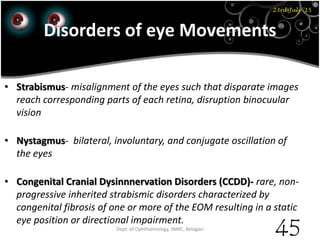 Disorders of eye Movements
• Strabismus- misalignment of the eyes such that disparate images
reach corresponding parts of each retina, disruption binocuular
vision
• Nystagmus- bilateral, involuntary, and conjugate oscillation of
the eyes
• Congenital Cranial Dysinnnervation Disorders (CCDD)- rare, non-
progressive inherited strabismic disorders characterized by
congenital fibrosis of one or more of the EOM resulting in a static
eye position or directional impairment.
23rd July '15
Dept. of Ophthalmology, JNMC, Belagavi
45
 
