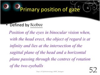 23rd July '15
52
23rdJuly '15
Primary position of gaze
• Defined by Scobee
Position of the eyes in binocular vision when,
with the head erect, the object of regard is at
infinity and lies at the intersection of the
sagittal plane of the head and a horizontal
plane passing through the centres of rotation
of the two eyeballs
Dept. of Ophthalmology, JNMC, Belagavi
 