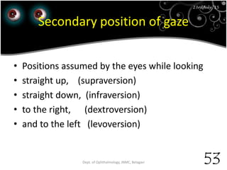 23rd July '15
53
23rdJuly '15
Secondary position of gaze
• Positions assumed by the eyes while looking
• straight up, (supraversion)
• straight down, (infraversion)
• to the right, (dextroversion)
• and to the left (levoversion)
Dept. of Ophthalmology, JNMC, Belagavi
 