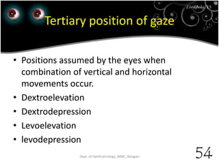 23rd July '15
54
23rdJuly '15
Tertiary position of gaze
• Positions assumed by the eyes when
combination of vertical and horizontal
movements occur.
• Dextroelevation
• Dextrodepression
• Levoelevation
• levodepression
Dept. of Ophthalmology, JNMC, Belagavi
 