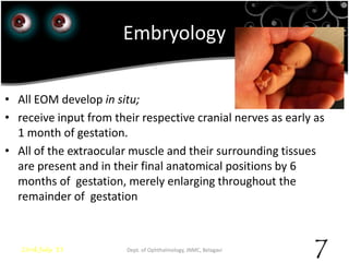 Embryology
• All EOM develop in situ;
• receive input from their respective cranial nerves as early as
1 month of gestation.
• All of the extraocular muscle and their surrounding tissues
are present and in their final anatomical positions by 6
months of gestation, merely enlarging throughout the
remainder of gestation
23rd July '15 Dept. of Ophthalmology, JNMC, Belagavi
7
 