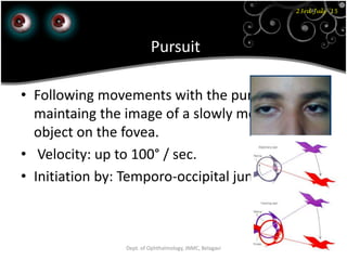 23rd July '15
76Dept. of Ophthalmology, JNMC, Belagavi
Pursuit
• Following movements with the purpose of
maintaing the image of a slowly moving samll
object on the fovea.
• Velocity: up to 100° / sec.
• Initiation by: Temporo-occipital junctiion
 
