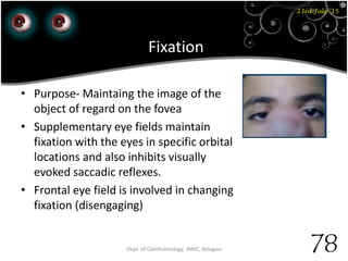 23rd July '15
78Dept. of Ophthalmology, JNMC, Belagavi
Fixation
• Purpose- Maintaing the image of the
object of regard on the fovea
• Supplementary eye fields maintain
fixation with the eyes in specific orbital
locations and also inhibits visually
evoked saccadic reflexes.
• Frontal eye field is involved in changing
fixation (disengaging)
 