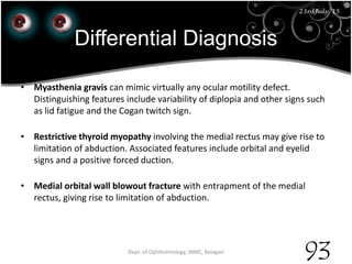 Differential Diagnosis
• Myasthenia gravis can mimic virtually any ocular motility defect.
Distinguishing features include variability of diplopia and other signs such
as lid fatigue and the Cogan twitch sign.
• Restrictive thyroid myopathy involving the medial rectus may give rise to
limitation of abduction. Associated features include orbital and eyelid
signs and a positive forced duction.
• Medial orbital wall blowout fracture with entrapment of the medial
rectus, giving rise to limitation of abduction.
23rd July '15 Dept. of Ophthalmology, JNMC, Belagavi
93
23rdJuly '15
 