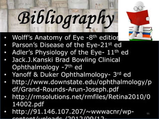 95
• Wolff’s Anatomy of Eye -8th edition
• Parson’s Disease of the Eye-21st ed
• Adler’s Physiology of the Eye- 11th ed
• Jack.J.Kanski Brad Bowling Clinical
Ophthalmology -7th ed
• Yanoff & Duker Ophthalmology- 3rd ed
• http://www.downstate.edu/ophthalmology/p
df/Grand-Rounds-Arun-Joseph.pdf
• http://rmsolutions.net/rmfiles/Retina2010/0
14002.pdf
• http://91.146.107.207/~wwwacnr/wp-
 