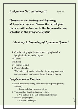 Assignment No 1 pathology II

16-09-13

“Enumerate the Anatomy and Physiology
of Lymphatic system. Discuss the pathological
features with reference to the Inflammation and
Infection in the Lymphatic System”

“Anatomy & Physiology of Lymphatic System”
 Consists of lymph, lymph vessels, lymph nodes,
lymphatic tissue, and 4 organs
 Tonsils
 Spleen
 Thymus Gland
 Peyer’s Patches
Works in conjunction with the circulatory system to
remove wastes and excess fluids from the tissues.

Page

 Drain protein-containing fluid from tissue spaces (primary
function).
o Interstitial fluid can cause edema
 Transport fats from the digestive system
o Via lacteals in the villi of the small intestine
 Produce lymphocytes
o A type of leukocyte

1

Lymphatic system Function:

 
