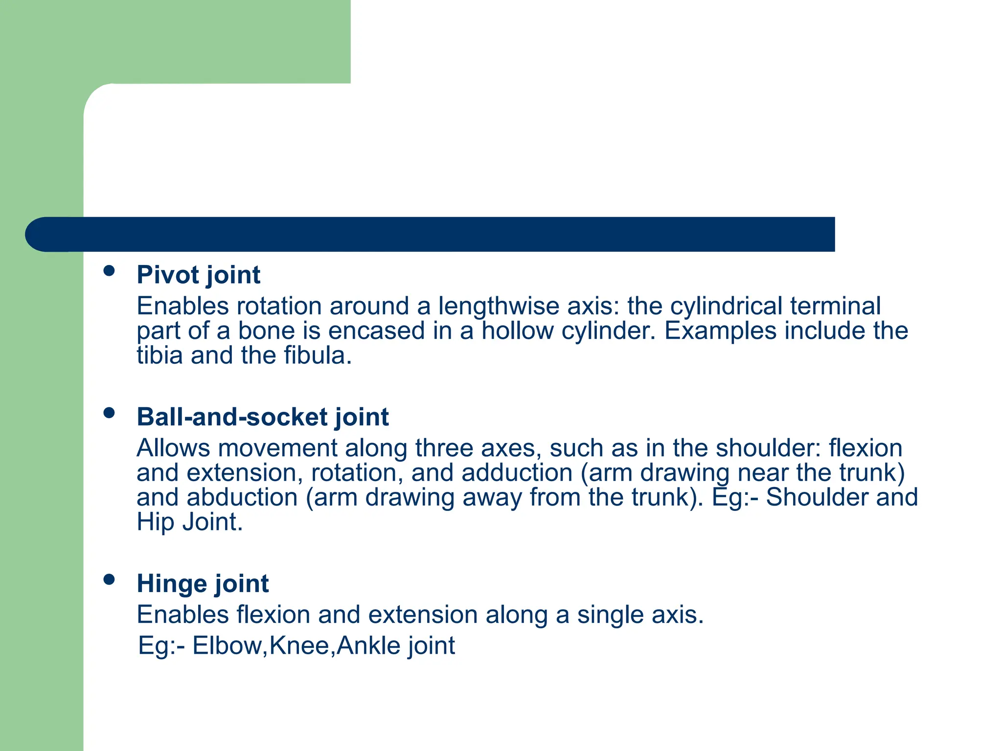  Pivot joint
Enables rotation around a lengthwise axis: the cylindrical terminal
part of a bone is encased in a hollow cylinder. Examples include the
tibia and the fibula.
 Ball-and-socket joint
Allows movement along three axes, such as in the shoulder: flexion
and extension, rotation, and adduction (arm drawing near the trunk)
and abduction (arm drawing away from the trunk). Eg:- Shoulder and
Hip Joint.
 Hinge joint
Enables flexion and extension along a single axis.
Eg:- Elbow,Knee,Ankle joint
 