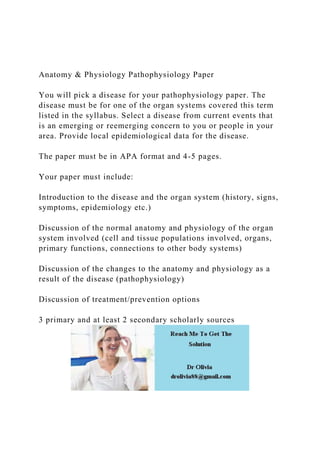 Anatomy & Physiology Pathophysiology Paper
You will pick a disease for your pathophysiology paper. The
disease must be for one of the organ systems covered this term
listed in the syllabus. Select a disease from current events that
is an emerging or reemerging concern to you or people in your
area. Provide local epidemiological data for the disease.
The paper must be in APA format and 4-5 pages.
Your paper must include:
Introduction to the disease and the organ system (history, signs,
symptoms, epidemiology etc.)
Discussion of the normal anatomy and physiology of the organ
system involved (cell and tissue populations involved, organs,
primary functions, connections to other body systems)
Discussion of the changes to the anatomy and physiology as a
result of the disease (pathophysiology)
Discussion of treatment/prevention options
3 primary and at least 2 secondary scholarly sources
 