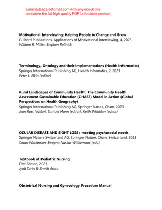 Motivational Interviewing: Helping People to Change and Grow
Guilford Publications, Applications of Motivational Interviewing, 4, 2023
William R. Miller, Stephen Rollnick
Terminology, Ontology and their Implementations (Health Informatics)
Springer International Publishing AG, Health Informatics, 2, 2023
Peter L. Elkin (editor)
Rural Landscapes of Community Health: The Community Health
Assessment Sustainable Education (CHASE) Model in Action (Global
Perspectives on Health Geography)
Springer International Publishing AG, Springer Nature, Cham, 2023
Jean Ross (editor), Samuel Mann (editor), Keith Whiddon (editor)
OCULAR DISEASE AND SIGHT LOSS : meeting psychosocial needs
Springer Nature Switzerland AG, Springer Nature, Cham, Switzerland, 2023
Susan Watkinson; Swapna Naskar Williamson; (eds.)
Textbook of Pediatric Nursing
First Edition, 2023
Jyoti Sarin & Smriti Arora
Obstetrical Nursing and Gynecology Procedure Manual
 