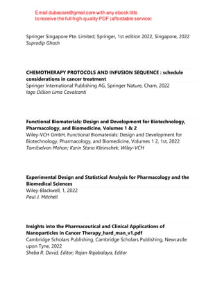 Handbook of Intravenous Fluids
Springer Singapore Pte. Limited; Springer, 1st edition 2022, Singapore, 2022
Supradip Ghosh
CHEMOTHERAPY PROTOCOLS AND INFUSION SEQUENCE : schedule
considerations in cancer treatment
Springer International Publishing AG, Springer Nature, Cham, 2022
Iago Dillion Lima Cavalcanti
Functional Biomaterials: Design and Development for Biotechnology,
Pharmacology, and Biomedicine, Volumes 1 & 2
Wiley-VCH GmbH, Functional Biomaterials: Design and Development for
Biotechnology, Pharmacology, and Biomedicine, Volumes 1 2, 1st, 2022
Tamilselvan Mohan; Karin Stana Kleinschek; Wiley-VCH
Experimental Design and Statistical Analysis for Pharmacology and the
Biomedical Sciences
Wiley-Blackwell, 1, 2022
Paul J. Mitchell
Insights into the Pharmaceutical and Clinical Applications of
Nanoparticles in Cancer Therapy_hard_man_v1.pdf
Cambridge Scholars Publishing, Cambridge Scholars Publishing, Newcastle
upon Tyne, 2022
Sheba R. David, Editor; Rajan Rajabalaya, Editor
 