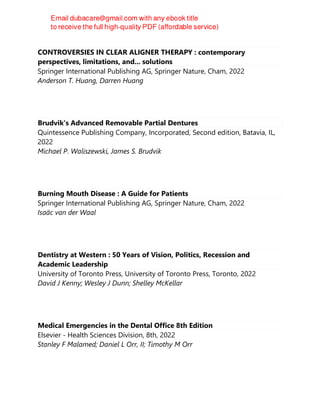 CONTROVERSIES IN CLEAR ALIGNER THERAPY : contemporary
perspectives, limitations, and... solutions
Springer International Publishing AG, Springer Nature, Cham, 2022
Anderson T. Huang, Darren Huang
Brudvik's Advanced Removable Partial Dentures
Quintessence Publishing Company, Incorporated, Second edition, Batavia, IL,
2022
Michael P. Waliszewski, James S. Brudvik
Burning Mouth Disease : A Guide for Patients
Springer International Publishing AG, Springer Nature, Cham, 2022
Isaäc van der Waal
Dentistry at Western : 50 Years of Vision, Politics, Recession and
Academic Leadership
University of Toronto Press, University of Toronto Press, Toronto, 2022
David J Kenny; Wesley J Dunn; Shelley McKellar
Medical Emergencies in the Dental Office 8th Edition
Elsevier - Health Sciences Division, 8th, 2022
Stanley F Malamed; Daniel L Orr, II; Timothy M Orr
 