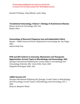 W. W. Norton & Company, Incorporated, 10, 2022-07-01
Kenneth M Murphy, Casey Weaver, Leslie J Berg
Translational Immunology, Volume 1: Etiology of Autoimmune Diseases
Elsevier Science & Technology, 2021 Oct
Rezaei, Nima
Immunology of Recurrent Pregnancy Loss and Implantation Failure
Elsevier - Health Sciences Division, Reproductive Immunology Ser, San Diego,
2022
Joanna Kwak-Kim
PI3K and AKT Isoforms in Immunity: Mechanisms and Therapeutic
Opportunities (Current Topics in Microbiology and Immunology, 436)
Springer International Publishing AG, Current topics in microbiology and
immunology (Internet), 436, 1st ed. 2022, Cham, 2022
Margarita Dominguez-Villar, (ed.)
mRNA Vaccines 437
Springer International Publishing AG; Springer, Current Topics in Microbiology
and Immunology, Current Topics in Microbiology and Immunology, 437, 1,
2022
Dong Yu, Benjamin Petsch
 