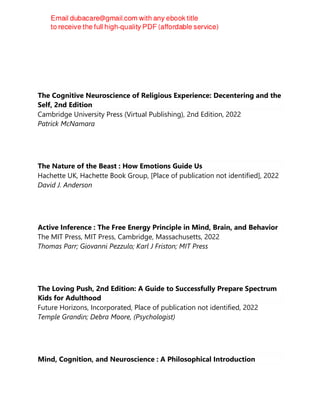 The Cognitive Neuroscience of Religious Experience: Decentering and the
Self, 2nd Edition
Cambridge University Press (Virtual Publishing), 2nd Edition, 2022
Patrick McNamara
The Nature of the Beast : How Emotions Guide Us
Hachette UK, Hachette Book Group, [Place of publication not identified], 2022
David J. Anderson
Active Inference : The Free Energy Principle in Mind, Brain, and Behavior
The MIT Press, MIT Press, Cambridge, Massachusetts, 2022
Thomas Parr; Giovanni Pezzulo; Karl J Friston; MIT Press
The Loving Push, 2nd Edition: A Guide to Successfully Prepare Spectrum
Kids for Adulthood
Future Horizons, Incorporated, Place of publication not identified, 2022
Temple Grandin; Debra Moore, (Psychologist)
Mind, Cognition, and Neuroscience : A Philosophical Introduction
 