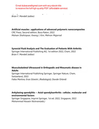 Springer International Publishing AG, 1st edition 2022, Cham, 2022
Brian F. Mandell (editor)
Artificial muscles : applications of advanced polymeric nanocomposites
CRC Press, Second edition, Boca Raton, 2022
Mohsen Shahinpoor, Kwang J. Kim, Mehran Mojarrad
Synovial Fluid Analysis and The Evaluation of Patients With Arthritis
Springer International Publishing AG, 1st edition 2022, Cham, 2022
Brian F. Mandell (editor)
Musculoskeletal Ultrasound in Orthopedic and Rheumatic disease in
Adults
Springer International Publishing Springer, Springer Nature, Cham,
Switzerland, 2022
Fabio Martino; Enzo Silvestri, (Radiologist); Davide Orlandi
Ankylosing spondylitis -- Axial spondyloarthritis : cellular, molecular and
environmental factors
Springer Singapore, Imprint Springer, 1st ed. 2022, Singapore, 2022
Mohammad Hossein Nicknam(eds.)
 
