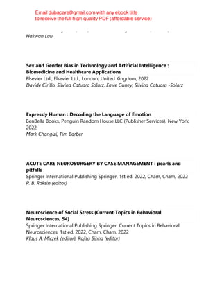Oxford University Press, USA, Oxford University Press USA, Oxford, 2022
Hakwan Lau
Sex and Gender Bias in Technology and Artificial Intelligence :
Biomedicine and Healthcare Applications
Elsevier Ltd., Elsevier Ltd., London, United Kingdom, 2022
Davide Cirillo, Silvina Catuara Solarz, Emre Guney, Silvina Catuara -Solarz
Expressly Human : Decoding the Language of Emotion
BenBella Books, Penguin Random House LLC (Publisher Services), New York,
2022
Mark Changizi, Tim Barber
ACUTE CARE NEUROSURGERY BY CASE MANAGEMENT : pearls and
pitfalls
Springer International Publishing Springer, 1st ed. 2022, Cham, Cham, 2022
P. B. Raksin (editor)
Neuroscience of Social Stress (Current Topics in Behavioral
Neurosciences, 54)
Springer International Publishing Springer, Current Topics in Behavioral
Neurosciences, 1st ed. 2022, Cham, Cham, 2022
Klaus A. Miczek (editor), Rajita Sinha (editor)
 