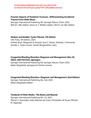 Forensic Aspects of Paediatric Fractures : Differentiating Accidental
Trauma From Child Abuse
Springer International Publishing AG, Springer Nature, Cham, 2023
Rob A.C. Bilo (editor), Simon G. F. Robben (editor), Rick R. van Rijn (editor)
Hodson and Geddes' Cystic Fibrosis, 5th Edition
CRC Press, 5th Edition, 2023
Andrew Bush, Margarida D. Amaral, Jane C. Davies, Nicholas J. Simmonds,
Jennifer L. Taylor-Cousar, Sarath Ranganathan, (eds.)
Congenital Bleeding Disorders-Diagnosis and Management (Dec 28,
2023)_(3031431553)_(Springer)
Springer International Publishing AG, Springer Nature, Cham, 2023
Akbar Dorgalaleh; SpringerLink (Online service)
Congenital Bleeding Disorders: Diagnosis and Management (2nd Edition)
Springer International Publishing AG, 2nd, 2023
Akbar Dorgalaleh (editor)
Textbook of Otitis Media : The Basics and Beyond
Springer International Publishing AG, 1st, 2023
Marcos V. Goycoolea; Sady Selaimen da Costa; Christopher de Souza; Michael
M. Paparella
 
