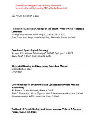 Springer International Publishing AG, 3, 2023
Dev Maulik, Christoph C. Lees
Fine Needle Aspiration Cytology of the Breast : Atlas of Cyto-Histologic
Correlates
Springer International Publishing AG, 2nd ed. 2023, 2023
Gary Tse (editor), Puay-Hoon Tan (editor), Fernando Schmitt (editor)
Case-Based Gynecological Oncology
Springer International Publishing AG; MOXIC; Springer, 1st, 2023
Kavita Singh (Editor), Bindiya Gupta (Editor)
Obstetrical Nursing and Gynecology Procedure Manual
Second Edition, 2023
Lily Podder
Oxford Handbook of Obstetrics and Gynaecology (Oxford Medical
Handbooks)
IRL Press at Oxford University Press, 4, 2023
Sally Collins (editor), Kevin Hayes (editor), Sabaratnam Arulkumaran (editor),
Kirana Arambage (editor), Lawrence Impey (editor)
Textbook of Female Urology and Urogynecology, Volume 2: Surgical
Perspectives, 5th Edition
 