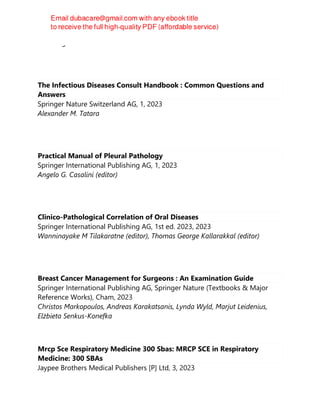 I.W. Fong
The Infectious Diseases Consult Handbook : Common Questions and
Answers
Springer Nature Switzerland AG, 1, 2023
Alexander M. Tatara
Practical Manual of Pleural Pathology
Springer International Publishing AG, 1, 2023
Angelo G. Casalini (editor)
Clinico-Pathological Correlation of Oral Diseases
Springer International Publishing AG, 1st ed. 2023, 2023
Wanninayake M Tilakaratne (editor), Thomas George Kallarakkal (editor)
Breast Cancer Management for Surgeons : An Examination Guide
Springer International Publishing AG, Springer Nature (Textbooks & Major
Reference Works), Cham, 2023
Christos Markopoulos, Andreas Karakatsanis, Lynda Wyld, Marjut Leidenius,
Elżbieta Senkus-Konefka
Mrcp Sce Respiratory Medicine 300 Sbas: MRCP SCE in Respiratory
Medicine: 300 SBAs
Jaypee Brothers Medical Publishers [P] Ltd, 3, 2023
 