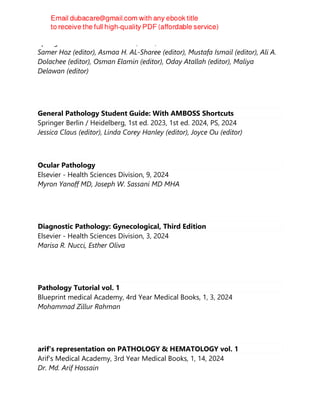 Springer Nature Switzerland AG, 2024, 2024
Samer Hoz (editor), Asmaa H. AL-Sharee (editor), Mustafa Ismail (editor), Ali A.
Dolachee (editor), Osman Elamin (editor), Oday Atallah (editor), Maliya
Delawan (editor)
General Pathology Student Guide: With AMBOSS Shortcuts
Springer Berlin / Heidelberg, 1st ed. 2023, 1st ed. 2024, PS, 2024
Jessica Claus (editor), Linda Corey Hanley (editor), Joyce Ou (editor)
Ocular Pathology
Elsevier - Health Sciences Division, 9, 2024
Myron Yanoff MD, Joseph W. Sassani MD MHA
Diagnostic Pathology: Gynecological, Third Edition
Elsevier - Health Sciences Division, 3, 2024
Marisa R. Nucci, Esther Oliva
Pathology Tutorial vol. 1
Blueprint medical Academy, 4rd Year Medical Books, 1, 3, 2024
Mohammad Zillur Rahman
arif's representation on PATHOLOGY & HEMATOLOGY vol. 1
Arif's Medical Academy, 3rd Year Medical Books, 1, 14, 2024
Dr. Md. Arif Hossain
 
