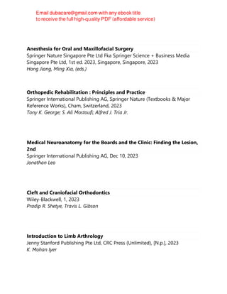 Anesthesia for Oral and Maxillofacial Surgery
Springer Nature Singapore Pte Ltd Fka Springer Science + Business Media
Singapore Pte Ltd, 1st ed. 2023, Singapore, Singapore, 2023
Hong Jiang, Ming Xia, (eds.)
Orthopedic Rehabilitation : Principles and Practice
Springer International Publishing AG, Springer Nature (Textbooks & Major
Reference Works), Cham, Switzerland, 2023
Tony K. George; S. Ali Mostoufi; Alfred J. Tria Jr.
Medical Neuroanatomy for the Boards and the Clinic: Finding the Lesion,
2nd
Springer International Publishing AG, Dec 10, 2023
Jonathan Leo
Cleft and Craniofacial Orthodontics
Wiley-Blackwell, 1, 2023
Pradip R. Shetye, Travis L. Gibson
Introduction to Limb Arthrology
Jenny Stanford Publishing Pte Ltd, CRC Press (Unlimited), [N.p.], 2023
K. Mohan Iyer
 
