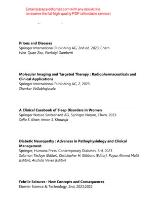Gena Heidary; Paul H. Phillips
Prions and Diseases
Springer International Publishing AG, 2nd ed. 2023, Cham
Wen-Quan Zou, Pierluigi Gambetti
Molecular Imaging and Targeted Therapy : Radiopharmaceuticals and
Clinical Applications
Springer International Publishing AG, 2, 2023
Shankar Vallabhajosula
A Clinical Casebook of Sleep Disorders in Women
Springer Nature Switzerland AG, Springer Nature, Cham, 2023
Safia S. Khan; Imran S. Khawaja
Diabetic Neuropathy : Advances in Pathophysiology and Clinical
Management
Springer, Humana Press, Contemporary Diabetes, 3rd, 2023
Solomon Tesfaye (Editor), Christopher H. Gibbons (Editor), Rayaz Ahmed Malik
(Editor), Aristidis Veves (Editor)
Febrile Seizures : New Concepts and Consequences
Elsevier Science & Technology, 2nd, 2023;2022
 