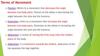 Terms of Movement
 Flexion: Refers to a movement that decreases the angle
between two body parts. Flexion at the elbow is decreasing the
angle between the ulna and the humerus
 Extension: refers to a movement that increases the angle
between two body parts. Extension at the elbow is increasing the
angle between the ulna and the humerus
 Abduction: is action of moving the limb away from the median
plane of the body.
 Adduction: is a movement towards the midline. Adduction of the
hip squeezes the legs together.
 
