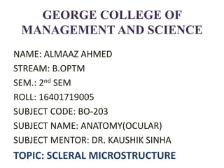 GEORGE COLLEGE OF
MANAGEMENT AND SCIENCE
NAME: ALMAAZ AHMED
STREAM: B.OPTM
SEM.: 2nd SEM
ROLL: 16401719005
SUBJECT CODE: BO-203
SUBJECT NAME: ANATOMY(OCULAR)
SUBJECT MENTOR: DR. KAUSHIK SINHA
TOPIC: SCLERAL MICROSTRUCTURE
 