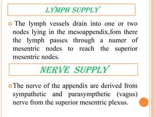 LYMPH SUPPLY
    The lymph vessels drain into one or two
    nodes lying in the mesoappendix,fom there
    the lymph passes through a numer of
    mesentric nodes to reach the superior
    mesentric nodes.

            nerve supply
 The   nerve of the appendix are derived from
    sympathetic and parasympthetic (vagus)
    nerve from the superior mesentric plexus.
 