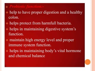  Probiotic function:-
 help to have proper digestion and a healthy
 colon.
 helps protect from harmfull bacteria.
 helps in maintaining digestive system’s
 function.
 maintain high energy level and proper
 immune system function.
 helps in maintaining body’s vital hormone
 and chemical balance
 