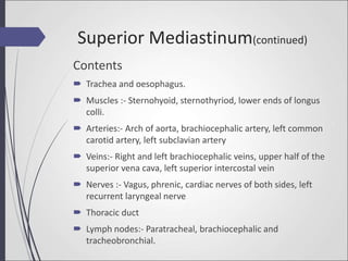 Superior Mediastinum(continued)
Contents
 Trachea and oesophagus.
 Muscles :- Sternohyoid, sternothyriod, lower ends of longus
colli.
 Arteries:- Arch of aorta, brachiocephalic artery, left common
carotid artery, left subclavian artery
 Veins:- Right and left brachiocephalic veins, upper half of the
superior vena cava, left superior intercostal vein
 Nerves :- Vagus, phrenic, cardiac nerves of both sides, left
recurrent laryngeal nerve
 Thoracic duct
 Lymph nodes:- Paratracheal, brachiocephalic and
tracheobronchial.
 