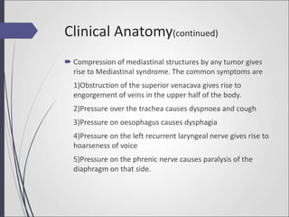  Compression of mediastinal structures by any tumor gives
rise to Mediastinal syndrome. The common symptoms are
1)Obstruction of the superior venacava gives rise to
engorgement of veins in the upper half of the body.
2)Pressure over the trachea causes dyspnoea and cough
3)Pressure on oesophagus causes dysphagia
4)Pressure on the left recurrent laryngeal nerve gives rise to
hoarseness of voice
5)Pressure on the phrenic nerve causes paralysis of the
diaphragm on that side.
Clinical Anatomy(continued)
 