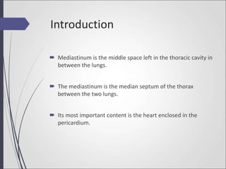 Introduction
 Mediastinum is the middle space left in the thoracic cavity in
between the lungs.
 The mediastinum is the median septum of the thorax
between the two lungs.
 Its most important content is the heart enclosed in the
pericardium.
 