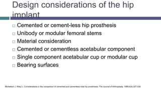 Design considerations of the hip
implant
 Cemented or cement-less hip prosthesis
 Unibody or modular femoral stems
 Material consideration
 Cemented or cementless acetabular component
 Single component acetabular cup or modular cup
 Bearing surfaces
Michelson J, Riley L. Considerations in the comparison of cemented and cementless total hip prostheses. The Journal of Arthroplasty. 1989;4(4):327-334.
 