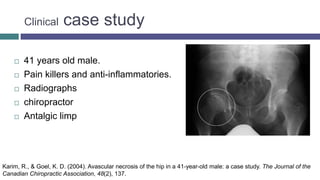 Clinical case study
 41 years old male.
 Pain killers and anti-inflammatories.
 Radiographs
 chiropractor
 Antalgic limp
Karim, R., & Goel, K. D. (2004). Avascular necrosis of the hip in a 41-year-old male: a case study. The Journal of the
Canadian Chiropractic Association, 48(2), 137.
 