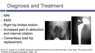 Diagnosis and Treatment
 MRI
 EMG
 Right hip limited motion
 Increased pain in abduction
and internal rotation.
 Cementless total hip
replacement.
Karim, R., & Goel, K. D. (2004). Avascular necrosis of the hip in a 41-year-old male: a case study. The Journal of the
Canadian Chiropractic Association, 48(2), 137.
 