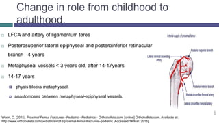 Change in role from childhood to
adulthood.
 LFCA and artery of ligamentum teres
 Posterosuperior lateral epiphyseal and posteroinferior retinacular
branch -4 years
 Metaphyseal vessels < 3 years old, after 14-17years
 14-17 years
 physis blocks metaphyseal.
 anastomoses between metaphyseal-epiphyseal vessels.
Woon, C. (2015). Proximal Femur Fractures - Pediatric - Pediatrics - Orthobullets.com. [online] Orthobullets.com. Available at:
http://www.orthobullets.com/pediatrics/4018/proximal-femur-fractures--pediatric [Accessed 14 Mar. 2015].
 