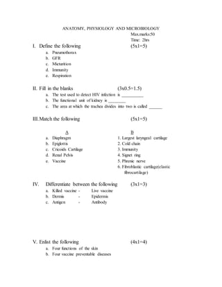 ANATOMY, PHYSIOLOGY AND MICROBIOLOGY
Max.marks:50
Time: 2hrs
I. Define the following (5x1=5)
a. Pneumothorax
b. GFR
c. Micturition
d. Immunity
e. Respiration
II. Fill in the blanks (3x0.5=1.5)
a. The test used to detect HIV infection is __________
b. The functional unit of kidney is ________
c. The area at which the trachea divides into two is called ______
III.Match the following (5x1=5)
A B
a. Diaphragm 1. Largest laryngeal cartilage
b. Epiglottis 2. Cold chain
c. Cricoids Cartilage 3. Immunity
d. Renal Pelvis 4. Signet ring
e. Vaccine 5. Phrenic nerve
6. Fibroblastic cartilage(elastic
fibrocartilage)
IV. Differentiate between the following (3x1=3)
a. Killed vaccine - Live vaccine
b. Dermis - Epidermis
c. Antigen - Antibody
V. Enlist the following (4x1=4)
a. Four functions of the skin
b. Four vaccine preventable diseases
 