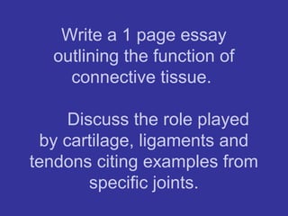 Write a 1 page essay
outlining the function of
connective tissue.
Discuss the role played
by cartilage, ligaments and
tendons citing examples from
specific joints.
 