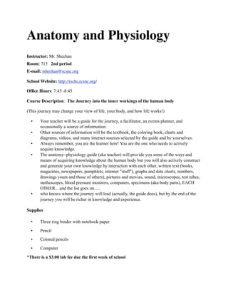 Anatomy and Physiology
Instructor: Mr. Sheehan
Room: 713 2nd period
E-mail: tsheehan@rcsnc.org

School Website: http://rschs.rcsnc.org/

Ofﬁce Hours: 7:45 -8:45

Course Description: The Journey into the inner workings of the human body

(This journey may change your view of life, your body, and how life works!)

  •    Your teacher will be a guide for the journey, a facilitator, an events planner, and
       occasionally a source of information.
  •    Other sources of information will be the textbook, the coloring book, charts and
       diagrams, videos, and many internet sources selected by the guide and by yourselves.
  •    Always remember, you are the learner here! You are the one who needs to actively
       acquire knowledge.
  •    The anatomy~physiology guide (aka teacher) will provide you some of the ways and
       means of acquiring knowledge about the human body but you will also actively construct
       and generate your own knowledge by interaction with each other, written text (books,
       magazines, newspapers, pamphlets, internet "stuff"), graphs and data charts, numbers,
       drawings yours and those of others), pictures and movies, sound, microscopes, test tubes,
       stethescopes, blood pressure monitors, computers, specimens (aka body parts), EACH
       OTHER....and the list goes on......
  •    who knows where the journey will lead (actually, the guide does), but by the end of the
       journey you will be richer in knowledge and experience.

Supplies

  •    Three ring binder with notebook paper

  •    Pencil
  •    Colored pencils

  •    Computer

*There is a $3.00 lab fee due the first week of school
 