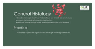 General Histology
➢ Describe microscopic structure of the basic tissues and clinically relevant structures.
➢ Correlate the histological features with their functions.
➢ Explain the possible changes in cells, tissues and organs due to injury or disease
Practical
➢ Describe a particular organ and tissue through its histological features.
 