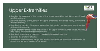 Upper Extremities
➢Describe the anatomy of the bones of the upper extremities, their blood supply and
applied anatomy.
➢Describe anatomy of the joints of the upper extremities, their blood supply, action and
applied anatomy.
➢Describe the muscles of the upper extremities, their origin, insertion, nerve supply, action
and applied anatomy.
➢Explain anatomy of the vessels and nerves of the upper extremities, their course, muscles
they supply, relations and applied anatomy.
➢Describe the anatomy of mammary gland with its applied anatomy.
➢ Describe the anatomy of axilla.
➢Enumerate homoeopathic drugs and rubrics indicated for particular involvement of
bones, muscles, joints, nerves, blood vessels.
 