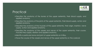 Practical
➢Describe the anatomy of the bones of the upper extremity, their blood supply, and
applied anatomy.
➢Describe the anatomy of the joints of the upper extremity, their blood supply, action and
applied anatomy.
➢Describe the anatomy of the muscles of the upper extremity, their origin, insertion, nerve
supply, action and applied anatomy.
➢Describe the anatomy of the vessels and nerves of the upper extremity, their course,
muscles they supply, relation and applied anatomy.
➢Identify a particular bone and joint of upper extremity on X-Ray.
➢Trace the course of the vessels and nerves of the upper extremity on the cadaver
 