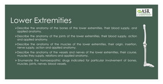 Lower Extremities
➢Describe the anatomy of the bones of the lower extremities, their blood supply, and
applied anatomy.
➢Describe the anatomy of the joints of the lower extremities, their blood supply, action
and applied anatomy.
➢Describe the anatomy of the muscles of the lower extremities, their origin, insertion,
nerve supply, action and applied anatomy.
➢Describe the anatomy of the vessels and nerves of the lower extremities, their course,
muscles they supply, relations and applied anatomy.
➢ Enumerate the homoeopathic drugs indicated for particular involvement of bones,
muscles, joints, nerves, blood vessels.
 