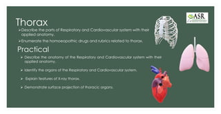 Thorax
➢Describe the parts of Respiratory and Cardiovascular system with their
applied anatomy.
➢Enumerate the homoeopathic drugs and rubrics related to thorax.
Practical
➢ Describe the anatomy of the Respiratory and Cardiovascular system with their
applied anatomy.
➢ Identify the organs of the Respiratory and Cardiovascular system.
➢ Explain features of X-ray thorax.
➢ Demonstrate surface projection of thoracic organs.
 