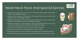 Head Neck Face And Special Sences
➢Describe the anatomy of the bones of the Head Neck &Face, their blood
supply, and applied anatomy.
➢Describe the anatomy of the joints of the Head Neck & Face, their blood
supply, action and applied anatomy.
➢Explain the anatomy of the muscles of the Head Neck & Face, their origin,
insertion, nerve supply, action and applied anatomy.
➢Describe the atomy of the vessels and nerves of the Head Neck & Face, their
course, muscles they supply, relations and applied anatomy.
➢Describe the triangles of the Neck with its applied anatomy.
➢Identify a particular bone of Head Neck & Face on X-Ray.
➢Describe the structure of the special sense organs with its applied anatomy.
➢Enumerate the homoeopathic drugs and rubrics related to structures of HNF.
 