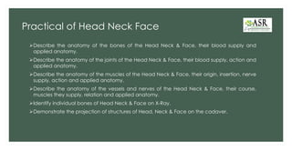 Practical of Head Neck Face
➢Describe the anatomy of the bones of the Head Neck & Face, their blood supply and
applied anatomy.
➢Describe the anatomy of the joints of the Head Neck & Face, their blood supply, action and
applied anatomy.
➢Describe the anatomy of the muscles of the Head Neck & Face, their origin, insertion, nerve
supply, action and applied anatomy.
➢Describe the anatomy of the vessels and nerves of the Head Neck & Face, their course,
muscles they supply, relation and applied anatomy.
➢Identify individual bones of Head Neck & Face on X-Ray.
➢Demonstrate the projection of structures of Head, Neck & Face on the cadaver.
 