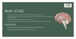 Brain [CNS]
➢ Describe the structure of Brain and CNS with their applied anatomy.
➢ Classify nervous system and identify the parts of the brain and their features and
internal structure.
➢ Describe the origin and course of cranial nerves.
➢ Enumerate the homoeopathic drugs and rubrics related to the structures of CNS.
Practical
➢ Describe the anatomy of the Brain and its applied anatomy.
➢ Classify CNS and describe the parts of brain.
 