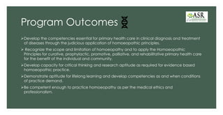 Program Outcomes
➢Develop the competencies essential for primary health care in clinical diagnosis and treatment
of diseases through the judicious application of homoeopathic principles.
➢ Recognize the scope and limitation of homoeopathy and to apply the Homoeopathic
Principles for curative, prophylactic, promotive, palliative, and rehabilitative primary health care
for the benefit of the individual and community.
➢Develop capacity for critical thinking and research aptitude as required for evidence based
homoeopathic practice.
➢Demonstrate aptitude for lifelong learning and develop competencies as and when conditions
of practice demand.
➢Be competent enough to practice homoeopathy as per the medical ethics and
professionalism.
 