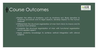 Course Outcomes
➢Explain the ethics of Anatomy, such as Anatomy act, Body donation &
receiving procedure and its legal aspects, develop respect to the human
cadaver.
➢Differentiate the structural organization of man from micro to macro and its
evolution from embryo.
➢Correlate the structural organization of man with functional organization
and its applied aspect.
➢Apply anatomy knowledge to achieve vertical integration with clinical
subjects.
 